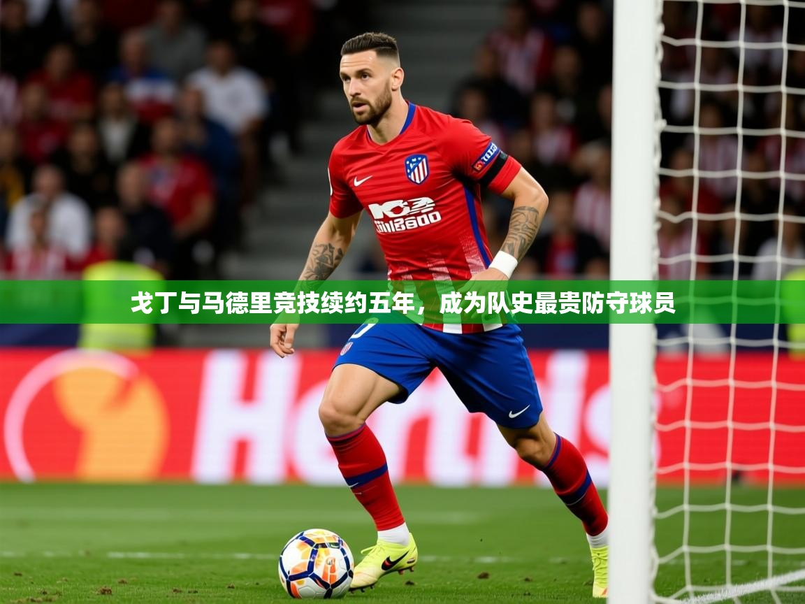2025乐鱼体育在线官网戈丁与马德里竞技续约五年，成为队史最贵防守球员  第2张
