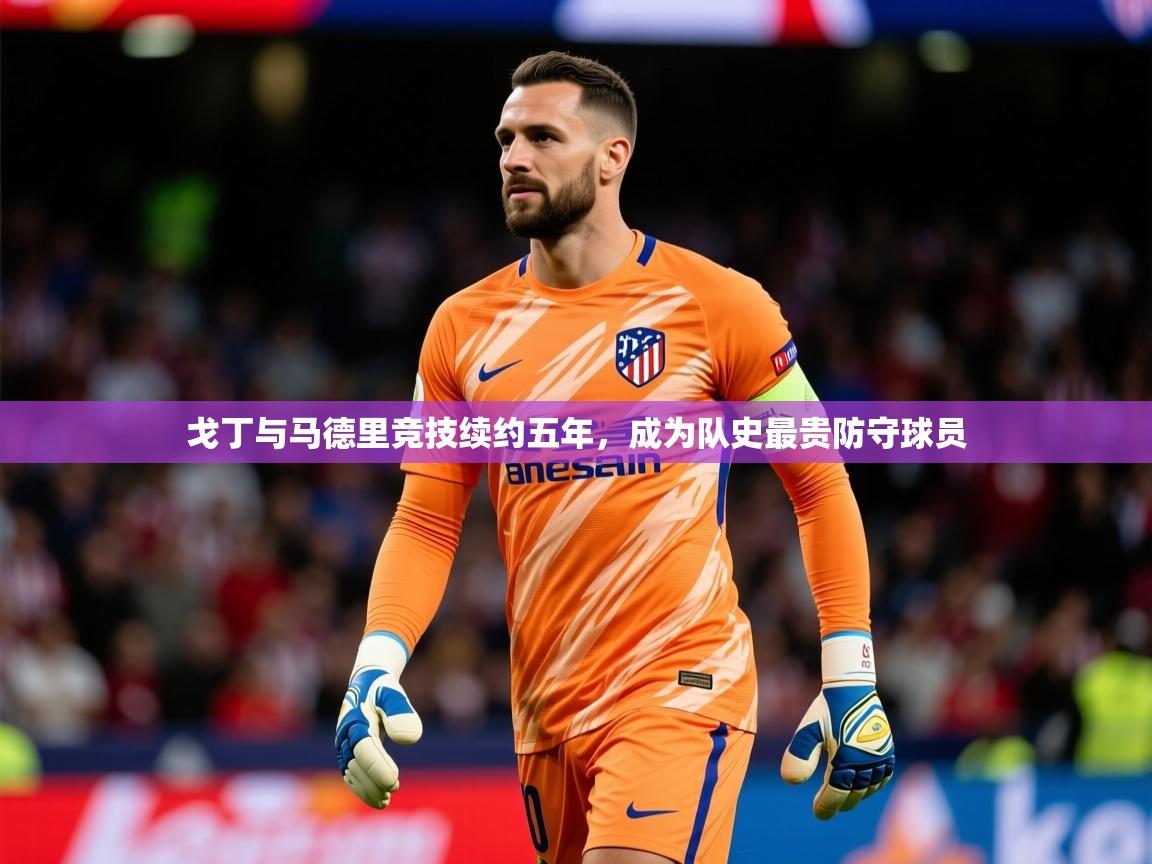 2025乐鱼体育在线官网戈丁与马德里竞技续约五年，成为队史最贵防守球员  第3张