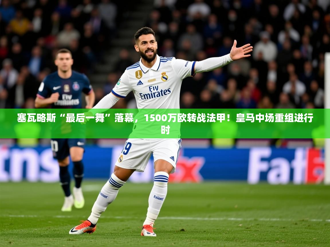 2025乐鱼体育app登录入口塞瓦略斯“最后一舞”落幕，1500万欧转战法甲！皇马中场重组进行时