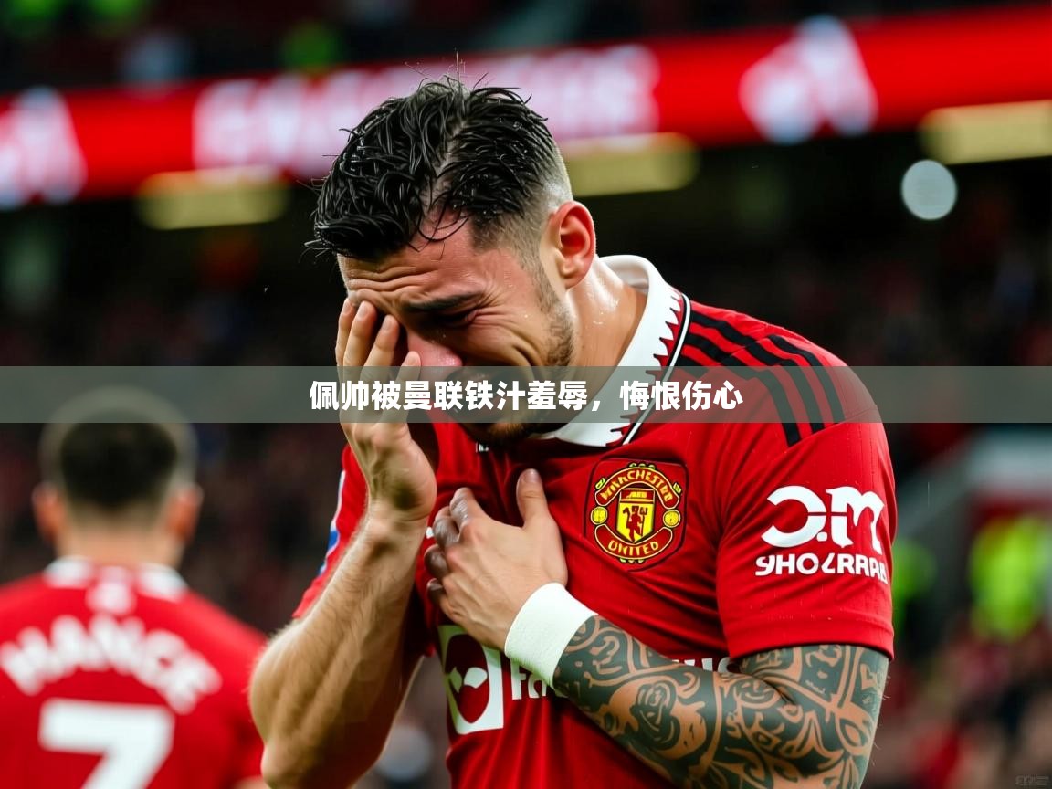 2026乐鱼体育官网在线登录入口佩帅被曼联铁汁羞辱，悔恨伤心  第3张
