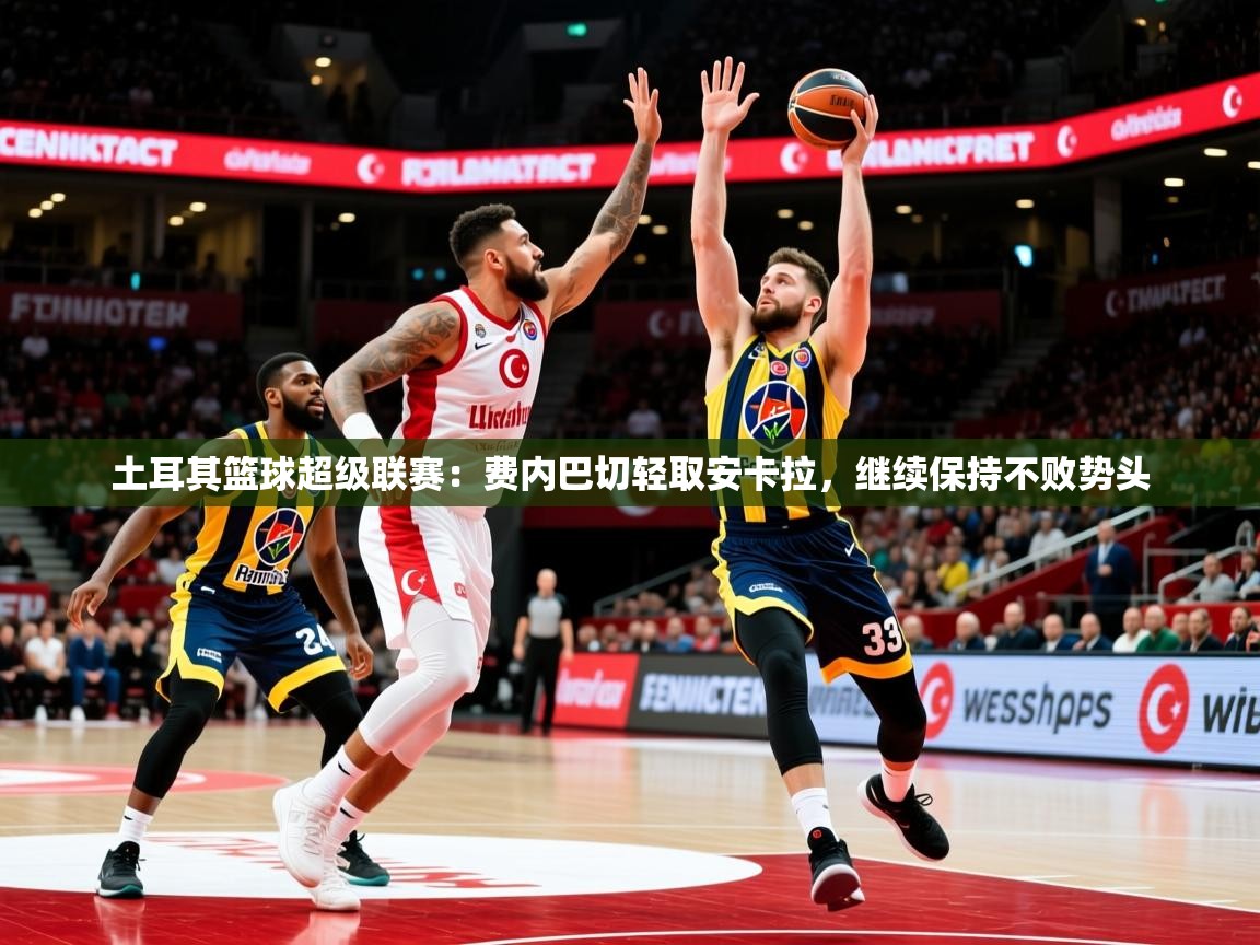 2026乐鱼体育登录网页入口土耳其篮球超级联赛：费内巴切轻取安卡拉，继续保持不败势头